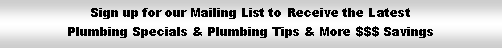 Text Box: Sign up for our Mailing List to Receive the Latest Plumbing Specials & Plumbing Tips & More $$$ Savings