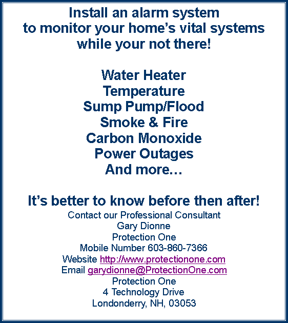 Text Box: Install an alarm system to monitor your homes vital systems while your not there! Water HeaterTemperatureSump Pump/FloodSmoke & FireCarbon MonoxidePower OutagesAnd moreIts better to know before then after!Contact our Professional Consultant Gary DionneProtection OneMobile Number 603-860-7366
Website http://www.protectionone.comEmail garydionne@ProtectionOne.comProtection One
4 Technology Drive
Londonderry, NH, 03053