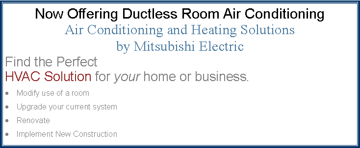 Text Box: Now Offering Ductless Room Air ConditioningAir Conditioning and Heating Solutionsby Mitsubishi ElectricFind the Perfect
HVAC Solution for your home or business.Modify use of a roomUpgrade your current systemRenovateImplement New Construction	