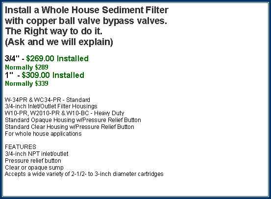 Text Box: Install a Whole House Sediment Filter with copper ball valve bypass valves.The Right way to do it. (Ask and we will explain) 3/4" - $269.00 InstalledNormally $2891"  - $309.00 InstalledNormally $339W-34PR & WC34-PR - Standard3/4-inch Inlet/Outlet Filter HousingsW10-PR, W2010-PR & W10-BC - Heavy DutyStandard Opaque Housing w/Pressure Relief ButtonStandard Clear Housing w/Pressure Relief Button  For whole house applicationsFEATURES3/4-inch NPT inlet/outletPressure relief buttonClear or opaque sumpAccepts a wide variety of 2-1/2- to 3-inch diameter cartridges